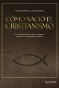 CÓMO NACIÓ EL CRISTIANISMO. LA VERDADERA HISTORIA DE SUS ORÍGENES, DE JESÚS A LA CREACIÓN DE LA IGLESIA – Antonio Piñero & Javier Alonso